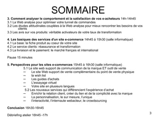 3. Comment analyser le comportement et la satisfaction de vos e-acheteurs  14h-14h45 3.1 La Web analyse pour optimiser votre tunnel de commandes 3.2 Les études attitudinales couplées à la Web analyse pour mieux rencontrer les besoins de vos clients 3.3 Les avis sur vos produits: véritable activateurs de votre taux de transformation 4. Les basiques des services d'un site e-commerce  14h45 à 15h30 (salle informatique) 4.1 La base: la fiche produit au coeur de votre site 4.2 Le service clients: réassurance et transformation 4.3 La livraison et le paiement: le marché français et international Pause 15 minutes 5. Perspectives pour les sites e-commerces  15h45 à 16h30 (salle informatique) 5.1 Le site web support de communication de la marque ET outil de vente Le site Web support de vente complémentaire du point de vente physique  la wish list Les guides d'achats L'essayage virtuel Votre site en plusieurs langues 5.2 Les nouveaux services qui différencient l’expérience d’achat Enrichir la relation client, créer du lien et de la complicité avec la marque La personnalisation, le sur mesure, l’unique l’interactivité, l’internaute webacteur, le crowdsourcing Conclusion  16h30-16h45 Débriefing atelier 16h45 -17h SOMMAIRE 