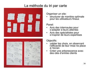 La méthode du tri par carte Organiser un site:  structurer de manière optimale pour les utilisateurs finaux Panel: Avis des internautes pour s’adapter à leurs attentes Avis des spécialistes pour s’inspirer de leurs expertises Objectifs: valider les choix, en observant l’efficacité de leur mise ne place à l’écran Créer une arborescence avec des clés d’entrée clients 