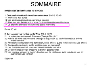 SOMMAIRE Introduction et chiffres clés  15 minnutes 1. Concevoir ou refondre un site e-commerce  9h45 à 10h45 1.1 Mon site à 100 euros 1.2 Les solutions alternatives en marque blanche 1.3 Aller plus loin: la conception et/ou l'optimisation oriéntée utilisateurs 1.4 Le dilemme entre site institutionnel et site marchand  Pause 15 min 2. Développer vos ventes sur le Web   11h à 12h15 2.1 Le référencement naturel: êtes vous "Google friendly"? 2.2 Achats de mots clés: véritable stratégie d'acquisition ou solution corrective à votre référencement 2.3 Affiliation: quelle plateforme d'affiliation, quels affiliés, quelle rémunération à vos affiliés 2.4 Comparateurs de prix: quelle stratégie pour les marques? 2.5 Les places de marché: comment bénéficier de leurs trafics 2.6 Ce qui change: google shopping et bientôt google panda 2.7 Les réseaux sociaux: le moyen de créer plus de relationnel avec vos clients tout en augmentant vos ventes? Déjéuner  