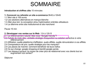 SOMMAIRE Introduction et chiffres clés  15 minnutes 1. Concevoir ou refondre un site e-commerce  9h45 à 10h45 1.1 Mon site à 100 euros 1.2 Les solutions alternatives en marque blanche 1.3 Aller plus loin: la conception et/ou l'optimisation oriéntée utilisateurs 1.4 Le dilemme entre site institutionnel et site marchand  Pause 15 min 2. Développer vos ventes sur le Web   11h à 12h15 2.1 Le référencement naturel: êtes vous "Google friendly"? 2.2 Achats de mots clés: véritable stratégie d'acquisition ou solution corrective à votre référencement 2.3 Affiliation: quelle plateforme d'affiliation, quels affiliés, quelle rémunération à vos affiliés 2.4 Comparateurs de prix: quelle stratégie pour les marques? 2.5 Les places de marché: comment bénéficier de leurs trafics 2.6 Ce qui change: google shopping et bientôt google panda 2.7 Les réseaux sociaux: le moyen de créer plus de relationnel avec vos clients tout en augmentant vos ventes? Déjéuner  