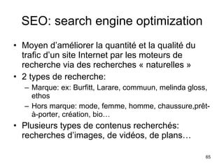 SEO: search engine optimization Moyen d’améliorer la quantité et la qualité du trafic d’un site Internet par les moteurs de recherche via des recherches « naturelles » 2 types de recherche: Marque: ex: Burfitt, Larare, commuun, melinda gloss, ethos Hors marque: mode, femme, homme, chaussure,prêt-à-porter, création, bio… Plusieurs types de contenus recherchés: recherches d’images, de vidéos, de plans… 