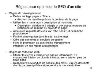 Règles pour optimiser le SEO d’un site   Règles de développement Définir les tags pages « Title »:  décrient de manière précise le contenu de la page Utiliser les « meta tags » description et mots clés Description qui donne à google et aux autres moteurs de recherche un résumé du sujet de la page Améliorer la qualité des urls: ex: robe dans l’url de la fiche produit robe Facilité la navigation dans le site: ex:site map Offrir des contenus et services de qualité Faire la promotion du site: linking management Proposer un site rapide à télécharger Règles de rédaction Web: Utiliser les termes recherchés par les internautes: ex: chaussures à talon en plus de stilettos, serre tete en plus de head band Respecter l’IDM (indice de densité des mots): 3 à 5% des mots d’un texte descriptif devrait reprendre le mot clé du titre 