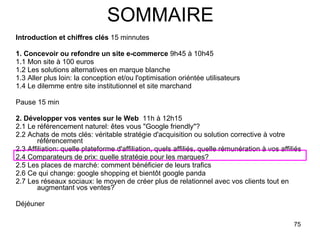 SOMMAIRE Introduction et chiffres clés  15 minnutes 1. Concevoir ou refondre un site e-commerce  9h45 à 10h45 1.1 Mon site à 100 euros 1.2 Les solutions alternatives en marque blanche 1.3 Aller plus loin: la conception et/ou l'optimisation oriéntée utilisateurs 1.4 Le dilemme entre site institutionnel et site marchand  Pause 15 min 2. Développer vos ventes sur le Web   11h à 12h15 2.1 Le référencement naturel: êtes vous "Google friendly"? 2.2 Achats de mots clés: véritable stratégie d'acquisition ou solution corrective à votre référencement 2.3 Affiliation: quelle plateforme d'affiliation, quels affiliés, quelle rémunération à vos affiliés 2.4 Comparateurs de prix: quelle stratégie pour les marques? 2.5 Les places de marché: comment bénéficier de leurs trafics 2.6 Ce qui change: google shopping et bientôt google panda 2.7 Les réseaux sociaux: le moyen de créer plus de relationnel avec vos clients tout en augmentant vos ventes? Déjéuner  