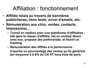 Affiliation : fonctionnement Affiliés relais au travers de bannières publicitaires, liens texte, envoi d’emails, etc.  Rémunération aux clics, ventes, contacts, impressions… Travail en relation avec une plateforme d’affiliation : elle gère le réseau d’affiliés, est en contact direct avec eux, propose des partenariats, et fourni un tracking Rémunération des affiliés à la performance :  il touche un pourcentage des ventes qu’ils génèrent (en moyenne 6 à 9% du CA HT hors frais de port) 
