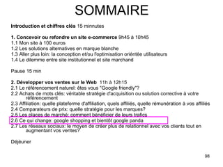 SOMMAIRE Introduction et chiffres clés  15 minnutes 1. Concevoir ou refondre un site e-commerce  9h45 à 10h45 1.1 Mon site à 100 euros 1.2 Les solutions alternatives en marque blanche 1.3 Aller plus loin: la conception et/ou l'optimisation oriéntée utilisateurs 1.4 Le dilemme entre site institutionnel et site marchand  Pause 15 min 2. Développer vos ventes sur le Web   11h à 12h15 2.1 Le référencement naturel: êtes vous "Google friendly"? 2.2 Achats de mots clés: véritable stratégie d'acquisition ou solution corrective à votre référencement 2.3 Affiliation: quelle plateforme d'affiliation, quels affiliés, quelle rémunération à vos affiliés 2.4 Comparateurs de prix: quelle stratégie pour les marques? 2.5 Les places de marché: comment bénéficier de leurs trafics 2.6 Ce qui change: google shopping et bientôt google panda 2.7 Les réseaux sociaux: le moyen de créer plus de relationnel avec vos clients tout en augmentant vos ventes? Déjéuner  