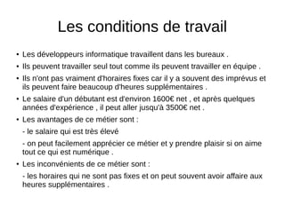 Les conditions de travail
● Les développeurs informatique travaillent dans les bureaux .
● Ils peuvent travailler seul tout comme ils peuvent travailler en équipe .
● Ils n'ont pas vraiment d'horaires fixes car il y a souvent des imprévus et
ils peuvent faire beaucoup d'heures supplémentaires .
● Le salaire d'un débutant est d'environ 1600€ net , et après quelques
années d'expérience , il peut aller jusqu'à 3500€ net .
● Les avantages de ce métier sont :
- le salaire qui est très élevé
- on peut facilement apprécier ce métier et y prendre plaisir si on aime
tout ce qui est numérique .
● Les inconvénients de ce métier sont :
- les horaires qui ne sont pas fixes et on peut souvent avoir affaire aux
heures supplémentaires .
 