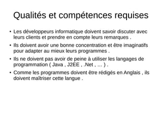 Qualités et compétences requises
● Les développeurs informatique doivent savoir discuter avec
leurs clients et prendre en compte leurs remarques .
● Ils doivent avoir une bonne concentration et être imaginatifs
pour adapter au mieux leurs programmes .
● Ils ne doivent pas avoir de peine à utiliser les langages de
programmation ( Java , J2EE , .Net , … ) .
● Comme les programmes doivent être rédigés en Anglais , ils
doivent maîtriser cette langue .
 