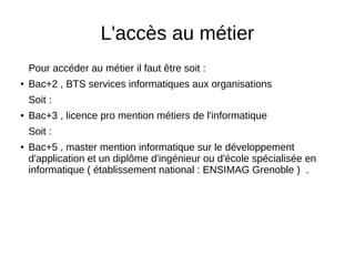 L'accès au métier
Pour accéder au métier il faut être soit :
●
Bac+2 , BTS services informatiques aux organisations
Soit :
● Bac+3 , licence pro mention métiers de l'informatique
Soit :
●
Bac+5 , master mention informatique sur le développement
d'application et un diplôme d'ingénieur ou d'école spécialisée en
informatique ( établissement national : ENSIMAG Grenoble ) .
 