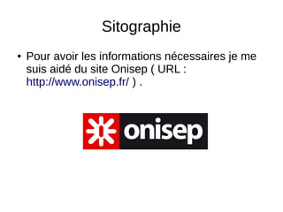 Sitographie
● Pour avoir les informations nécessaires je me
suis aidé du site Onisep ( URL :
http://www.onisep.fr/ ) .
 