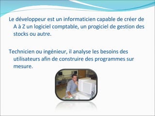 Le développeur est un informaticien capable de créer de A à Z un logiciel comptable, un progiciel de gestion des stocks ou autre.  Technicien ou ingénieur, il analyse les besoins des utilisateurs afin de construire des programmes sur mesure. 