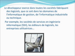 Le développeur exerce dans toutes les sociétés fabriquant des logiciels, que ce soit dans les domaines de l'informatique de gestion, de l'informatique industrielle ou technique. Par exemple, les sociétés de services en ingénierie informatique (SSII), les éditeurs de logiciels, les entreprises utilisatrices... 