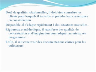 Doté de qualités relationnelles, il doit bien connaître les clients pour lesquels il travaille et prendre leurs remarques en considération.  Disponible, il s'adapte rapidement à des situations nouvelles.  Rigoureux et méthodique, il manifeste des qualités de concentration et d'imagination pour adapter au mieux ses programmes...  Enfin, il sait concevoir des documentations claires pour les utilisateurs. 