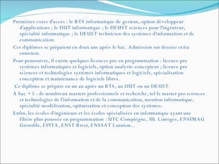 Premières voies d'accès : le BTS informatique de gestion, option développeur d'applications ; le DUT informatique ; le DEUST sciences pour l'ingénieur, spécialité informatique ; le DEUST technicien des systèmes d'information et de communication.  Ces diplômes se préparent en deux ans après le bac. Admission sur dossier et/ou entretien.  Pour poursuivre, il existe quelques licences pro en programmation : licence pro systèmes informatiques et logiciels, option analyste-concepteur ; licence pro sciences et technologies systèmes informatiques et logiciels, spécialisation conception et maintenance de logiciels libres. Ce diplôme se prépare en un an après un BTS, un DUT ou un DEUST.  À bac + 5 : de nombreux masters professionnels et recherche, tel le master pro sciences et technologies de l'information et de la communication, mention informatique, spécialité modélisation, optimisation et conception des systèmes.  Enfin, les écoles d'ingénieurs et les écoles spécialisées en informatique ayant une filière plus poussée en programmation : UTC Compiègne, 3IL Limoges, ENSIMAG Grenoble, EPITA, ENST Brest, ENSSAT Lannion...  