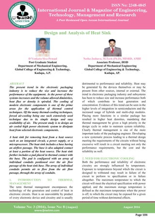 Page 184
Design and Analysis of Heat Sink
D Venkata Siva Prasad
Post Graduate Student
Department of Mechanical Engineering,
Global College of Engineering & Technology,
Kadapa, A.P.
Netha Jashuva, M.Tech (Ph.D), MISRD, AMIE
Associate Professor, HOD
Department of Mechanical Engineering
Global College of Engineering & Technology,
Kadapa, AP.
ABSTRACT
The present trend in the electronic packaging
industry is to reduce the size and increase the
performance of the equipment. As the power of these
systems increases and the volume allowed diminishes,
heat flux or density is spiraled. The cooling of
modern electronic components is one of the prime
areas for the application of thermal control
techniques. Of the many thermal-cooling techniques,
forced air-cooling being one such extensively used
technique due to its simple design and easy
availability of air. The present study is to design an
air cooled high power electronic system to dissipate
heat from selected electronic components.
A heat sink for removing heat from a heat source
such as an integrated circuit, a power supply, or a
microprocessor. The heat sink includes a base having
an airflow passage. The base is also adapted contact
at least a portion of the heat source. The heat sink
further includes a pad placed in thermal contact with
the base. The pad is configured with an array of
individual conduits positioned over the air flow
passage of the heat sink base. The array of individual
conduits permits air to flow from the air flow
passage, through the array of conduits.
1. INTRODUCTION TO THERMAL
MANAGEMENT
The term thermal management encompasses the
technology of the generation and control of heat in
electronic circuits. Heat is an unavoidable by product
of every electronic device and circuitry and is usually
detrimental to performance and reliability. Heat may
be generated by the devices themselves or may be
present from other sources, internal or external. The
trend in electronic packaging industry and subsystems
has been to reduce size and increase performance both
of which contribute to heat generation and
concentration. Evidence of this trend can be seen in the
higher levels of integration in semiconductors and the
increased usage of hybrids and multi-chip modules.
Placing more functions in a similar package has
resulted in higher heat densities, mandating that
thermal management be given a high priority in the
design cycle in order to maintain system reliability.
Clearly thermal management is one of the more
important tasks of the packaging engineer. Developing
a new systematic process leading to a thermal design
meeting the requirements of the circuits without being
excessive will result in a circuit meeting not only the
performance requirements, but the cost and the
reliability as well.
2. NEED FOR ELECTRONIC COOLING
Both the performance and reliability of electronic
circuitry are strongly influenced by temperature.
Exposure to temperatures beyond which the circuit is
designed to withstand may result in failure of the
circuit to perform to specification or in failure
altogether. The maximum temperature to which the
circuit will meet the electrical specification with power
applied, and the maximum storage temperature is
defined as the maximum temperature when the power
is off, to which the circuit may be exposed for a given
period of time without detrimental effects.
 