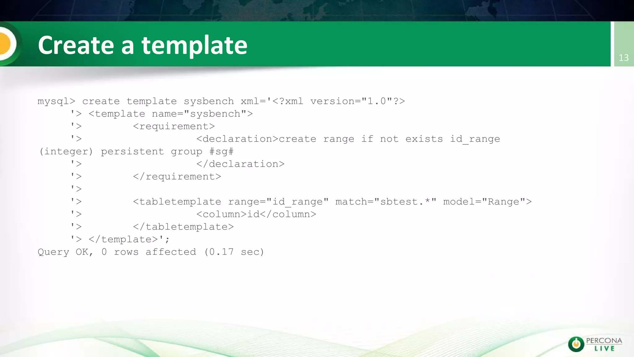 mysql> create template sysbench xml='<?xml version="1.0"?>
'> <template name="sysbench">
'> <requirement>
'> <declaration>create range if not exists id_range
(integer) persistent group #sg#
'> </declaration>
'> </requirement>
'>
'> <tabletemplate range="id_range" match="sbtest.*" model="Range">
'> <column>id</column>
'> </tabletemplate>
'> </template>';
Query OK, 0 rows affected (0.17 sec)
 