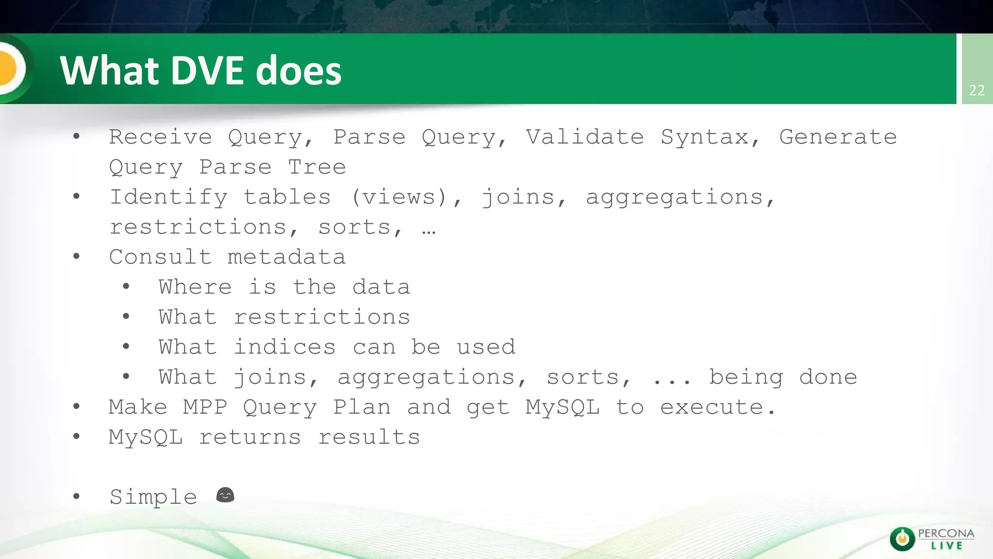 • Receive Query, Parse Query, Validate Syntax, Generate
Query Parse Tree
• Identify tables (views), joins, aggregations,
restrictions, sorts, …
• Consult metadata
• Where is the data
• What restrictions
• What indices can be used
• What joins, aggregations, sorts, ... being done
• Make MPP Query Plan and get MySQL to execute.
• MySQL returns results
• Simple
 