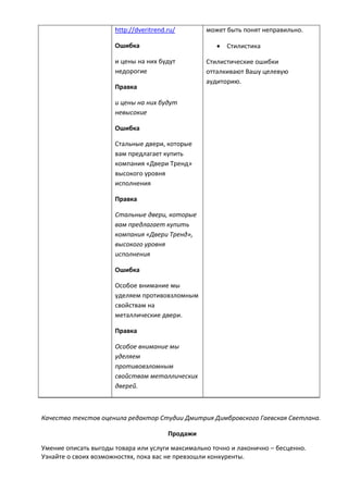 http://dveritrend.ru/
Ошибка
и цены на них будут
недорогие
Правка
и цены на них будут
невысокие
Ошибка
Стальные двери, которые
вам предлагает купить
компания «Двери Тренд»
высокого уровня
исполнения
Правка
Стальные двери, которые
вам предлагает купить
компания «Двери Тренд»,
высокого уровня
исполнения
Ошибка
Особое внимание мы
уделяем противовзломным
свойствам на
металлические двери.
Правка
Особое внимание мы
уделяем
противовзломным
свойствам металлических
дверей.
может быть понят неправильно.
 Стилистика
Стилистические ошибки
отталкивают Вашу целевую
аудиторию.
Качество текстов оценила редактор Студии Дмитрия Димбровского Гаевская Светлана.
Продажи
Умение описать выгоды товара или услуги максимально точно и лаконично – бесценно.
Узнайте о своих возможностях, пока вас не превзошли конкуренты.
 