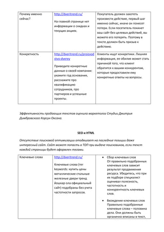 Почему именно
сейчас?
http://dveritrend.ru/
На главной странице нет
информации о скидках и
текущих акциях.
Покупатель должен захотеть
произвести действие, первый шаг
именно сейчас, иначе он понесет
потери. Если посетитель покинет
ваш сайт без целевых действий, вы
можете его потерять. Поэтому в
тексте должен быть призыв к
действию.
Конкретность http://dveritrend.ru/proizvod
stvo-dverey
Приведите конкретные
данные о своей компании:
укажите год основания,
расскажите про
квалификацию
сотрудников, про
партнеров и успешные
проекты.
Клиенты ищут конкретики. Лишняя
информация, ее обилие может стать
причиной того, что клиент
обратится к вашим конкурентам,
которые предоставили ему
конкретные ответы на вопросы.
Эффективность продающих текстов оценила маркетолог Студии Дмитрия
Димбровского Корсун Оксана.
SEO и HTML
Отсутствие поисковой оптимизации отодвигает на последние позиции даже
интересный сайт. Сайт может попасть в ТОП при выдаче поисковиков, если текст
каждой страницы будет оформлен тегами.
Ключевые слова http://dveritrend.ru/
Ключевые слова (тег
keywords: купить цены
металлические стальные
железные двери тренд
йошкар ола официальный
сайт) подобраны без учета
частотности запросов.
 Сбор ключевых слов
От правильно подобранных
ключевых слов зависит
результат продвижения
ресурса. Убедитесь, что при
их подборе специалист
оценивал полезность,
частотность и
конкурентность ключевых
слов.
 Вхождение ключевых слов
Правильно подобранные
ключевые слова – половина
дела. Они должны быть
органично вписаны в текст,
 