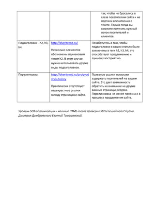 так, чтобы не бросались в
глаза посетителям сайта и не
портили впечатления о
тексте. Только тогда вы
сможете получить нужный
поток посетителей и
клиентов.
Подзаголовки - h2, h3,
h4
http://dveritrend.ru/
Несколько элементов
обозначены одинаковым
тегом h2. В этом случае
нужно использовать другие
виды подзаголовков.
Позаботьтесь о том, чтобы
подзаголовки в ваших статьях были
заключены в теги h2, h3, h4, это
способствует продвижению и
лучшему восприятию.
Перелинковка http://dveritrend.ru/proizvod
stvo-dverey
Практически отсутствуют
перекрестные ссылки
между страницами сайта.
Полезные ссылки помогают
задержать посетителей на вашем
сайте. Это дает возможность
обратить их внимание на другие
важные страницы ресурса.
Перелинковка не менее полезна и в
процессе продвижения сайта.
Уровень SEO-оптимизации и наличие HTML-тегов проверил SEO-специалист Студии
Дмитрия Димбровского Евгений Томашевский.
 