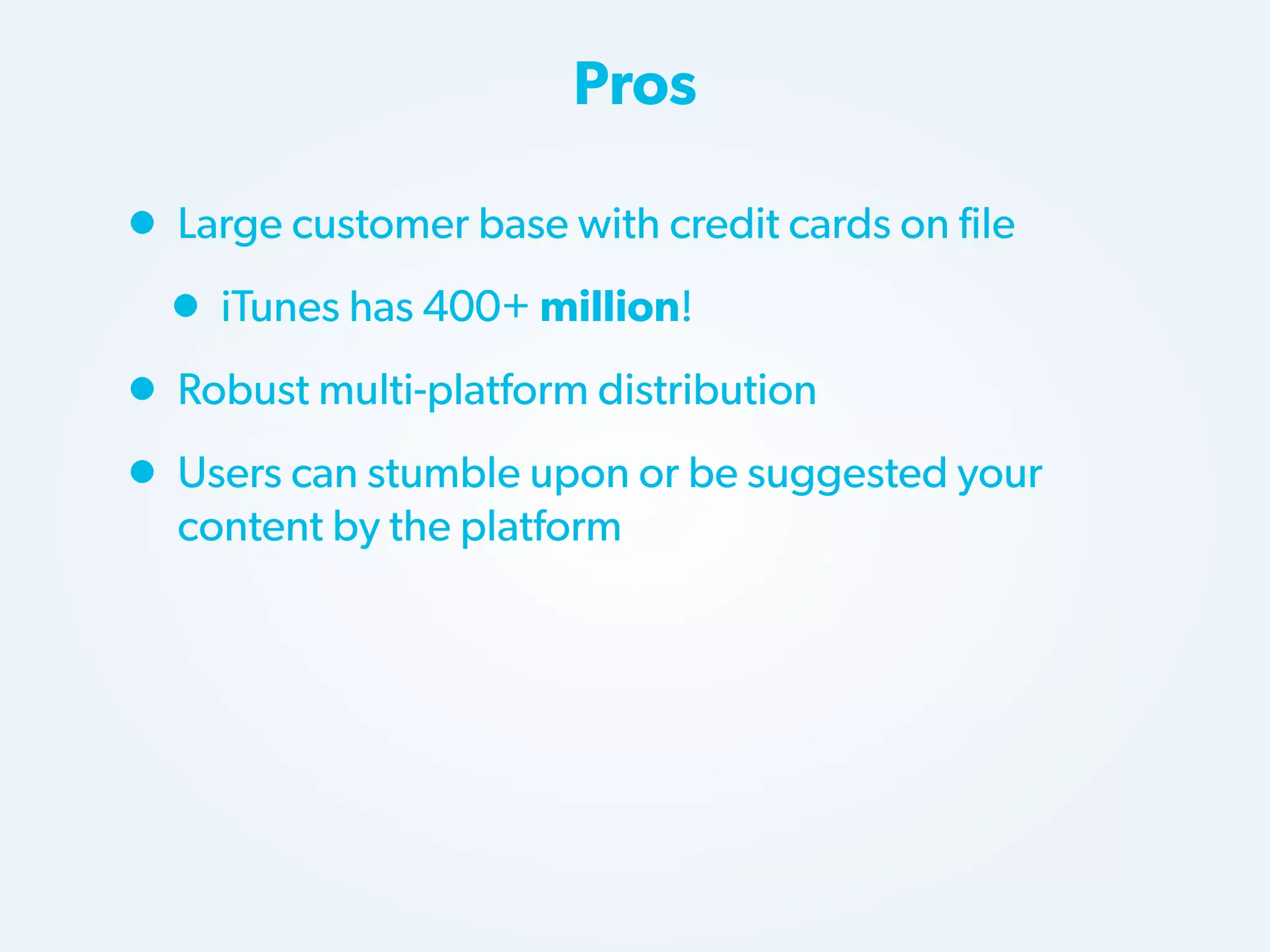 Pros

• Large customer base with credit cards on file
• iTunes has 400+ million!
• Robust multi-platform distribution
• Users can stumble upon or be suggested your
content by the platform

 