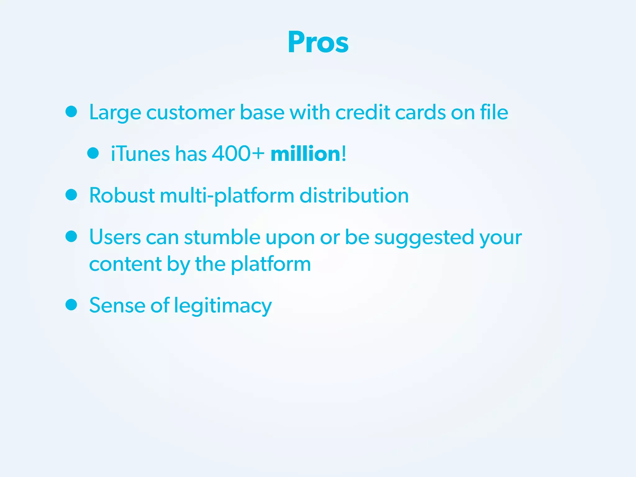 Pros

• Large customer base with credit cards on file
• iTunes has 400+ million!
• Robust multi-platform distribution
• Users can stumble upon or be suggested your
content by the platform

• Sense of legitimacy

 