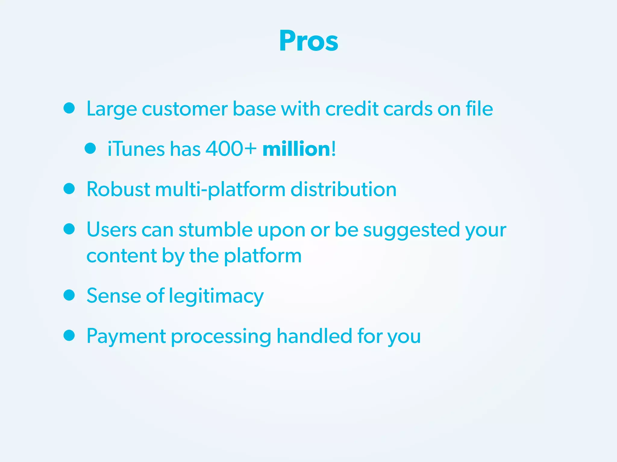 Pros

• Large customer base with credit cards on file
• iTunes has 400+ million!
• Robust multi-platform distribution
• Users can stumble upon or be suggested your
content by the platform

• Sense of legitimacy
• Payment processing handled for you

 