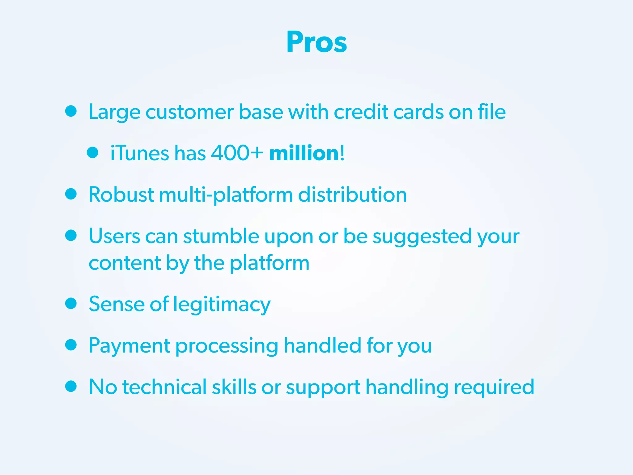 Pros

• Large customer base with credit cards on file
• iTunes has 400+ million!
• Robust multi-platform distribution
• Users can stumble upon or be suggested your
content by the platform

• Sense of legitimacy
• Payment processing handled for you
• No technical skills or support handling required

 
