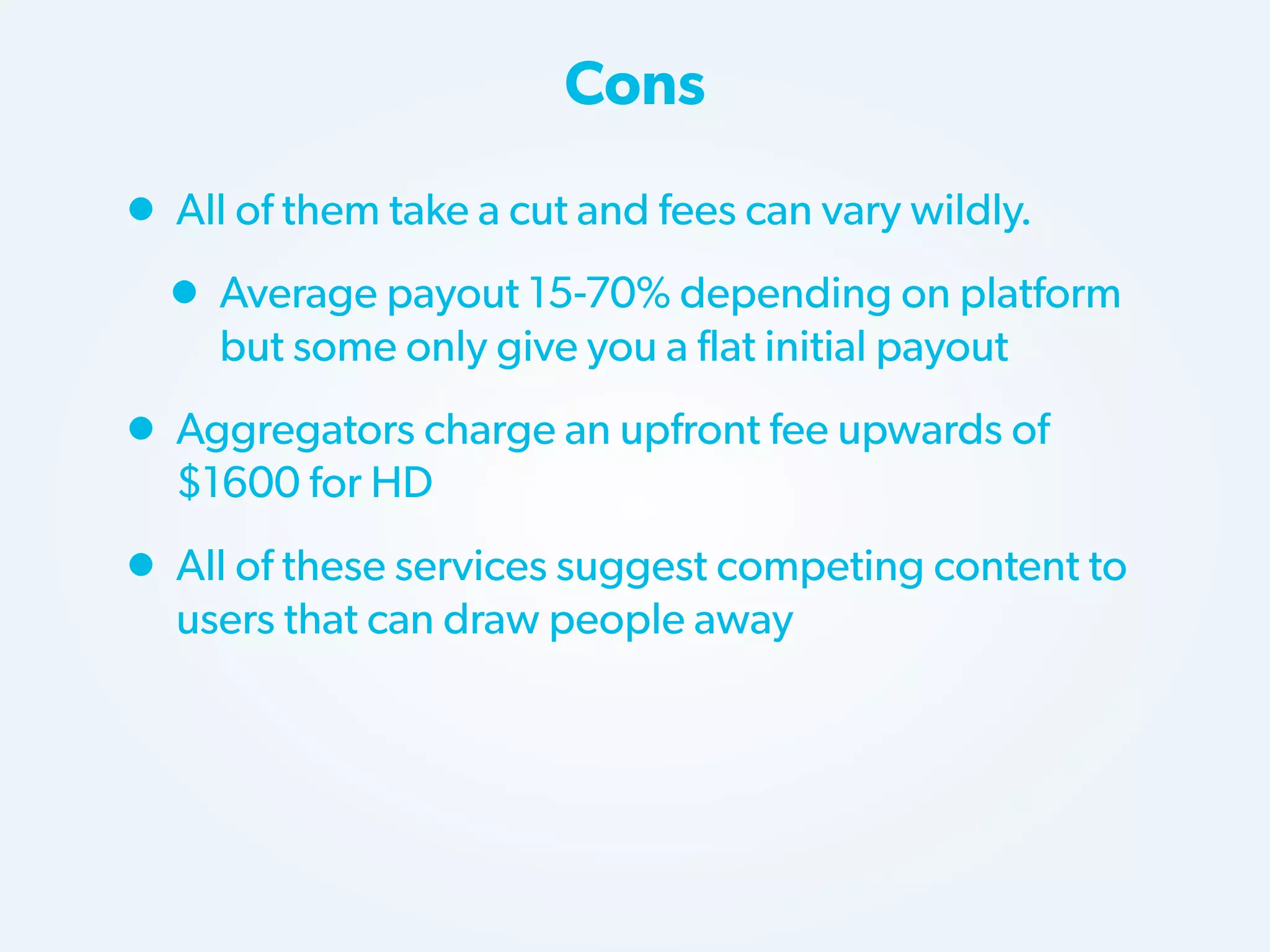Cons

• All of them take a cut and fees can vary wildly.
• Average payout 15-70% depending on platform
but some only give you a flat initial payout

• Aggregators charge an upfront fee upwards of
$1600 for HD

• All of these services suggest competing content to
users that can draw people away

 