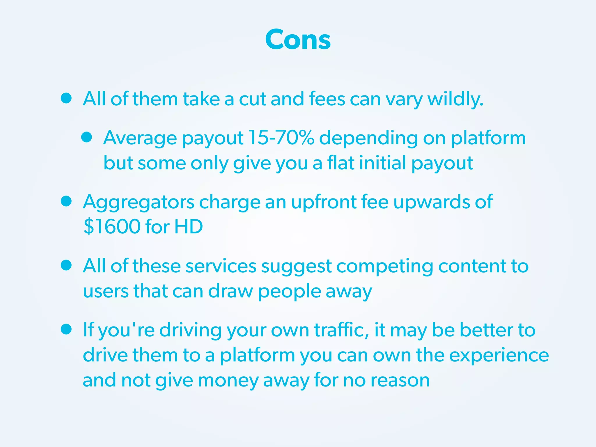 Cons

• All of them take a cut and fees can vary wildly.
• Average payout 15-70% depending on platform
but some only give you a flat initial payout

• Aggregators charge an upfront fee upwards of
$1600 for HD

• All of these services suggest competing content to
users that can draw people away

• If you're driving your own traffic, it may be better to

drive them to a platform you can own the experience
and not give money away for no reason

 