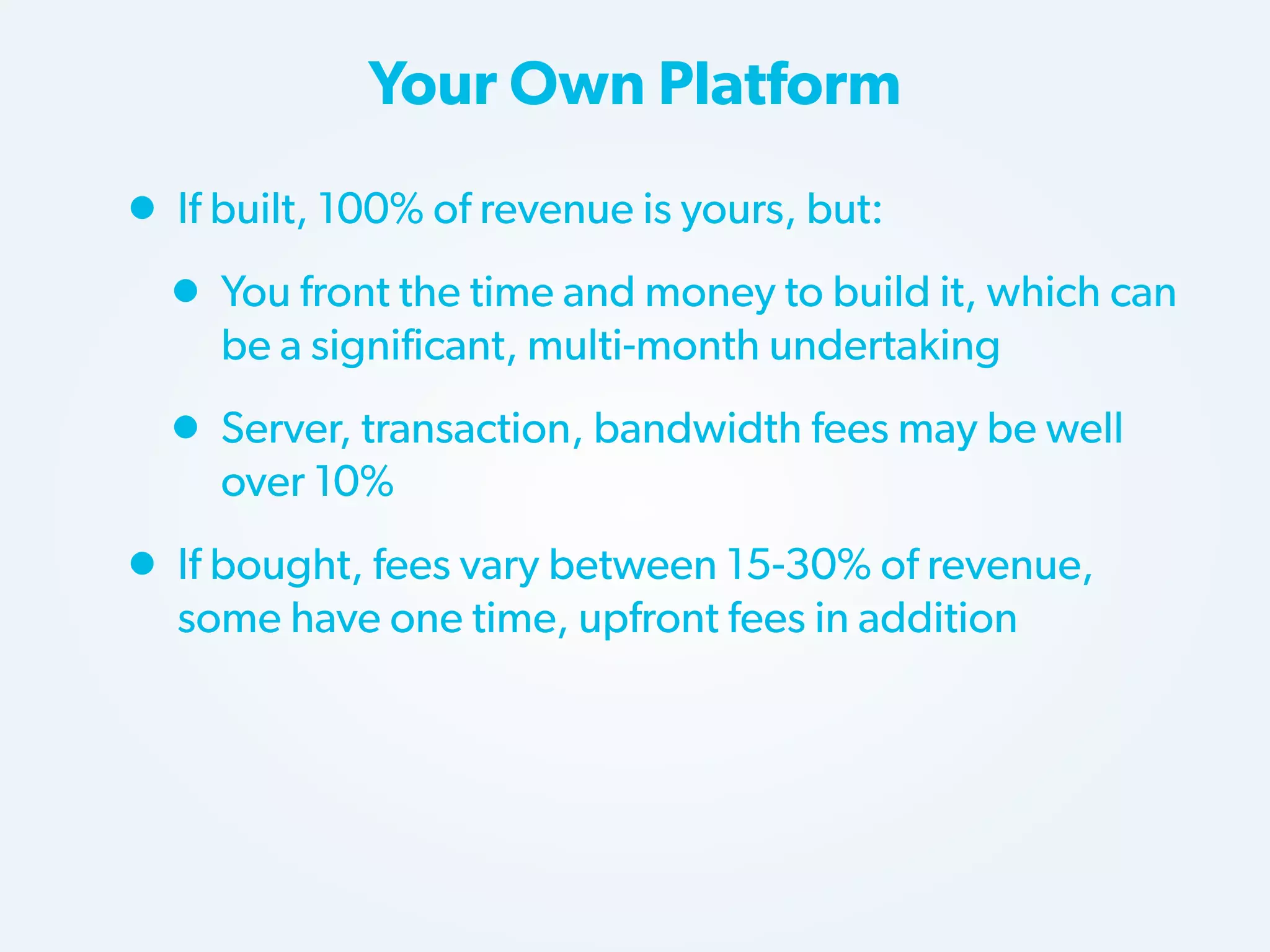 Your Own Platform

• If built, 100% of revenue is yours, but:
• You front the time and money to build it, which can
be a significant, multi-month undertaking

• Server, transaction, bandwidth fees may be well
over 10%

• If bought, fees vary between 15-30% of revenue,
some have one time, upfront fees in addition

 