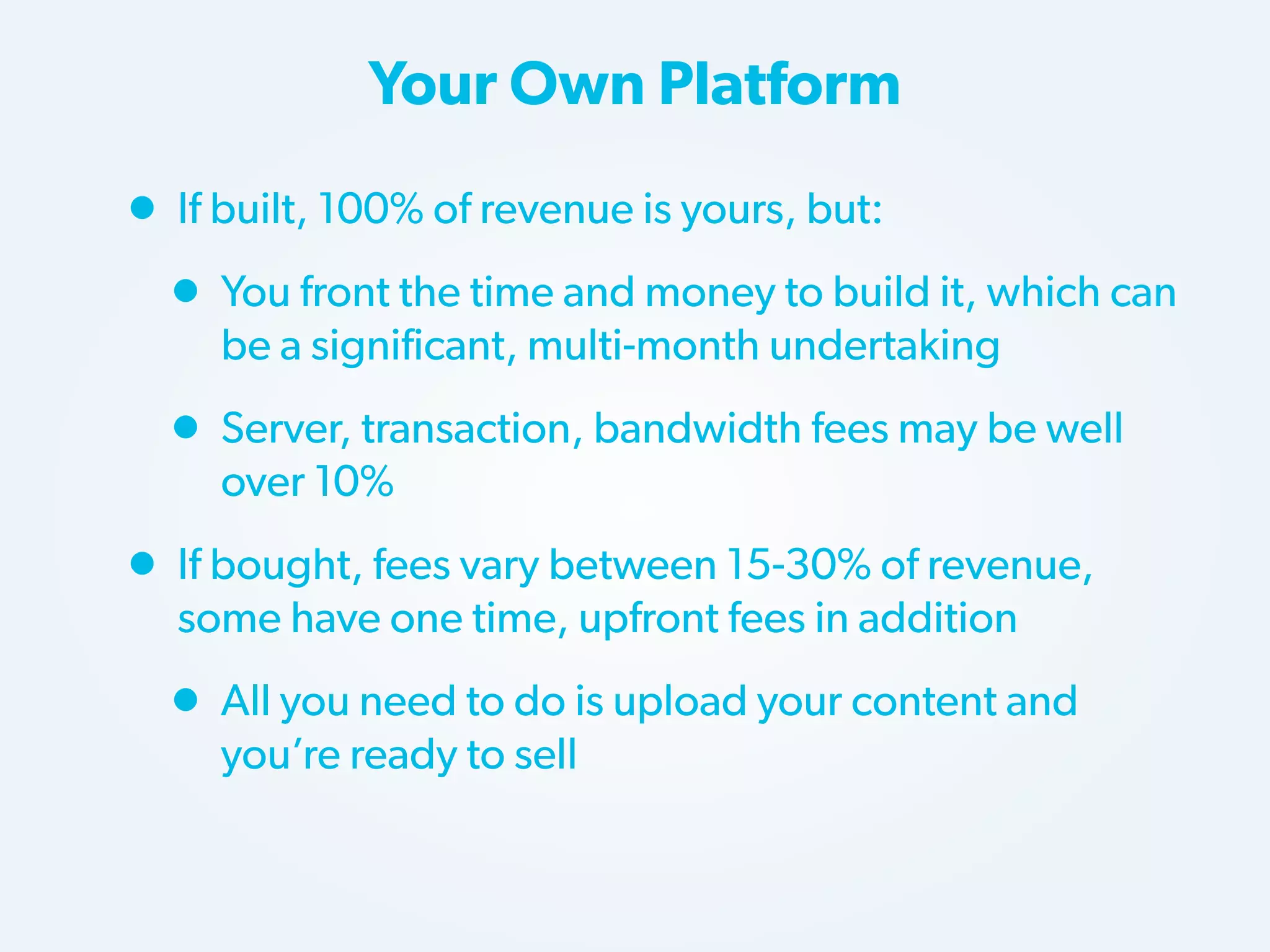 Your Own Platform

• If built, 100% of revenue is yours, but:
• You front the time and money to build it, which can
be a significant, multi-month undertaking

• Server, transaction, bandwidth fees may be well
over 10%

• If bought, fees vary between 15-30% of revenue,
some have one time, upfront fees in addition

• All you need to do is upload your content and
you’re ready to sell

 