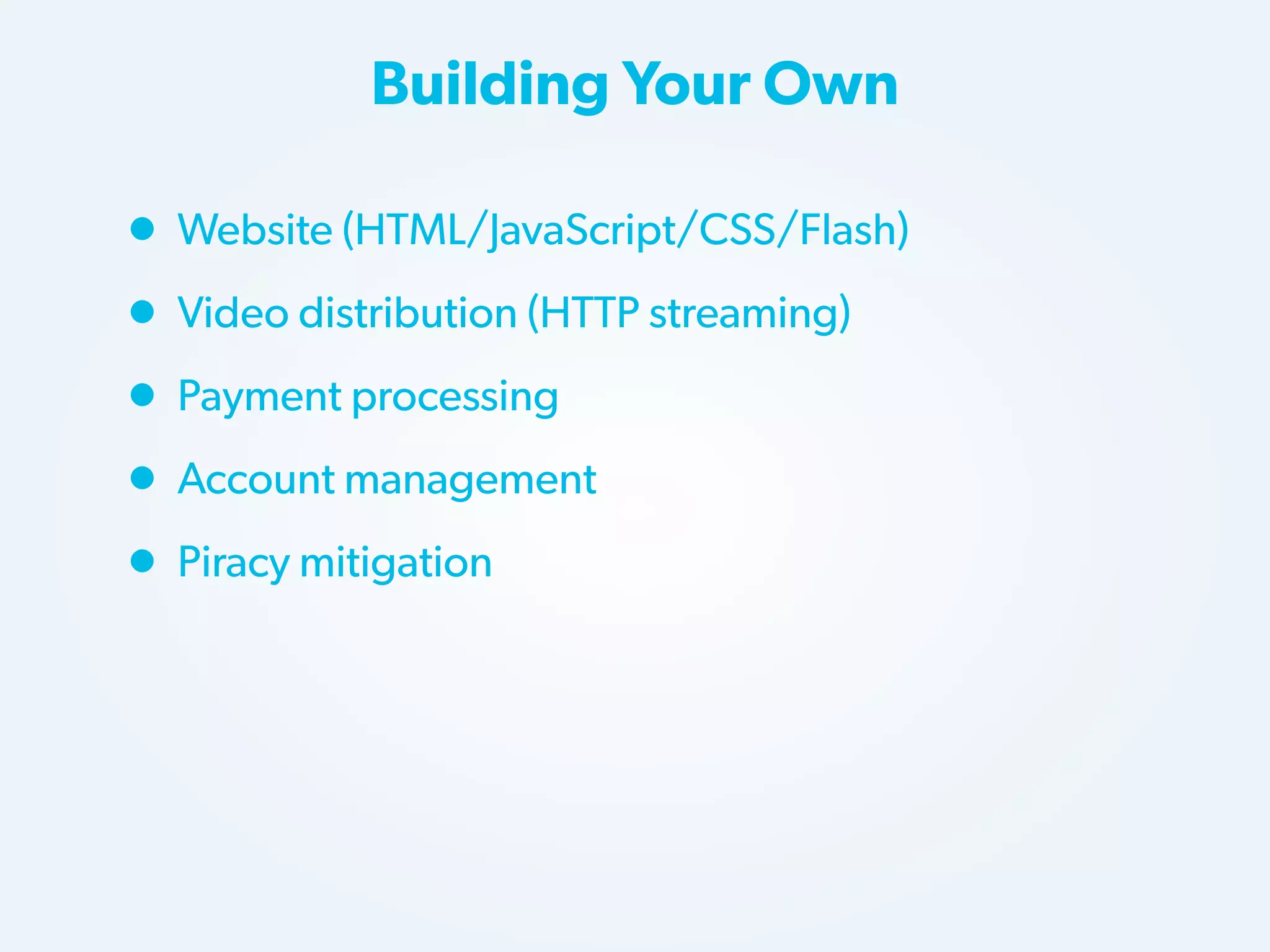 Building Your Own

• Website (HTML/JavaScript/CSS/Flash)
• Video distribution (HTTP streaming)
• Payment processing
• Account management
• Piracy mitigation

 