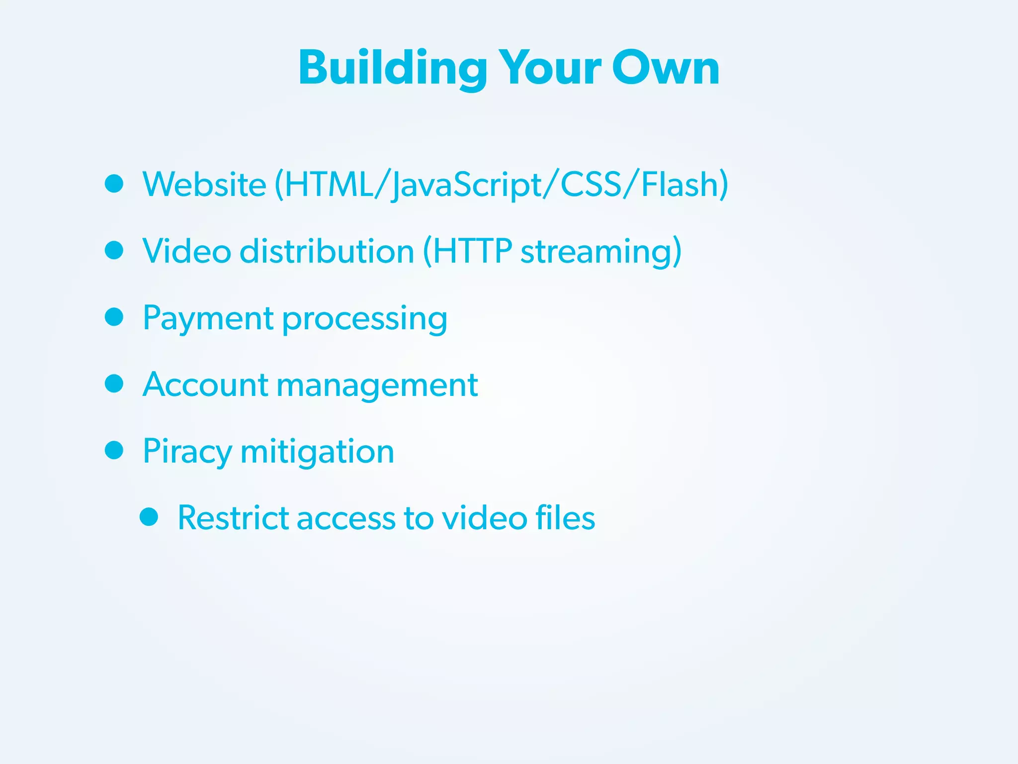 Building Your Own

• Website (HTML/JavaScript/CSS/Flash)
• Video distribution (HTTP streaming)
• Payment processing
• Account management
• Piracy mitigation
• Restrict access to video files

 
