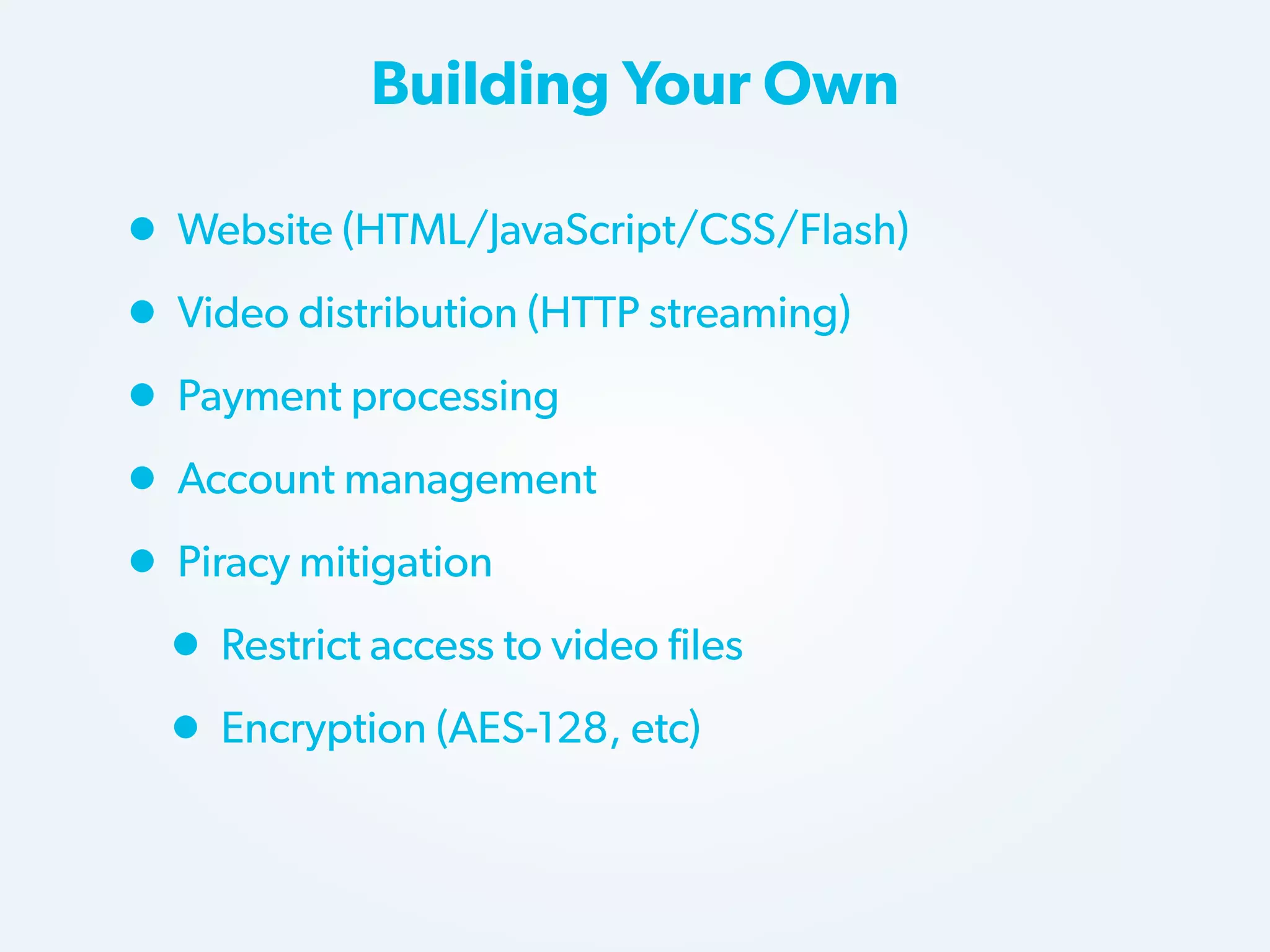 Building Your Own

• Website (HTML/JavaScript/CSS/Flash)
• Video distribution (HTTP streaming)
• Payment processing
• Account management
• Piracy mitigation
• Restrict access to video files
• Encryption (AES-128, etc)

 
