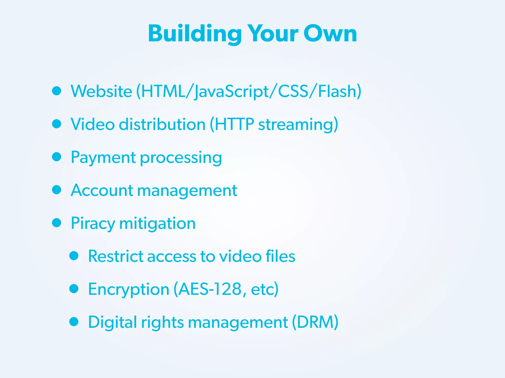 Building Your Own

• Website (HTML/JavaScript/CSS/Flash)
• Video distribution (HTTP streaming)
• Payment processing
• Account management
• Piracy mitigation
• Restrict access to video files
• Encryption (AES-128, etc)
• Digital rights management (DRM)

 