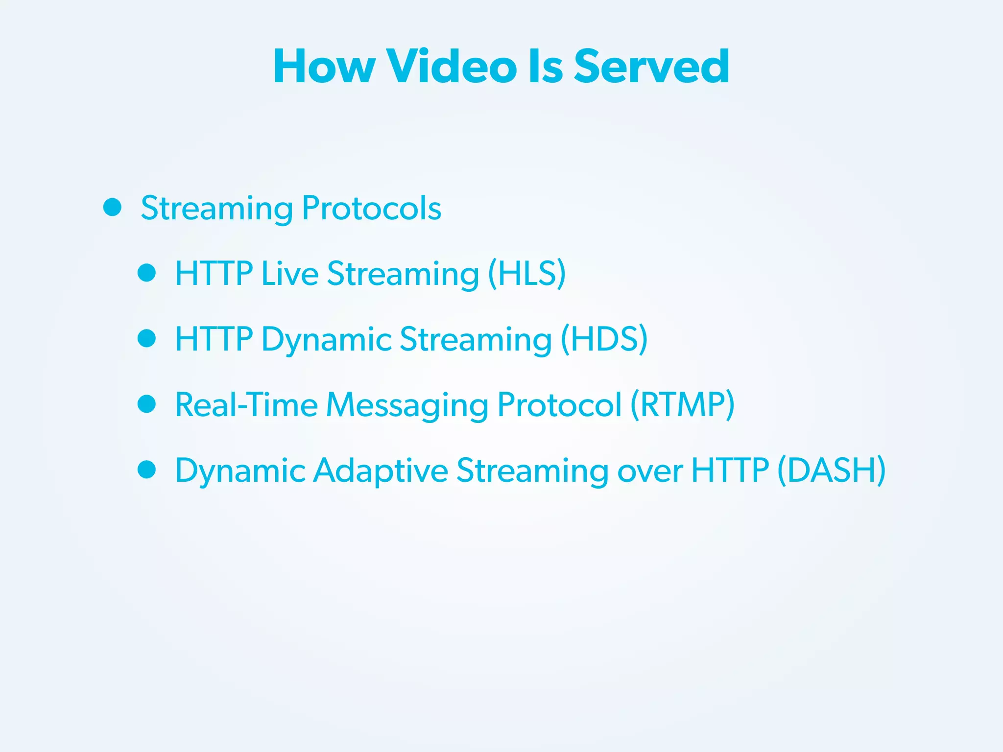 How Video Is Served

• Streaming Protocols
• HTTP Live Streaming (HLS)
• HTTP Dynamic Streaming (HDS)
• Real-Time Messaging Protocol (RTMP)
• Dynamic Adaptive Streaming over HTTP (DASH)

 