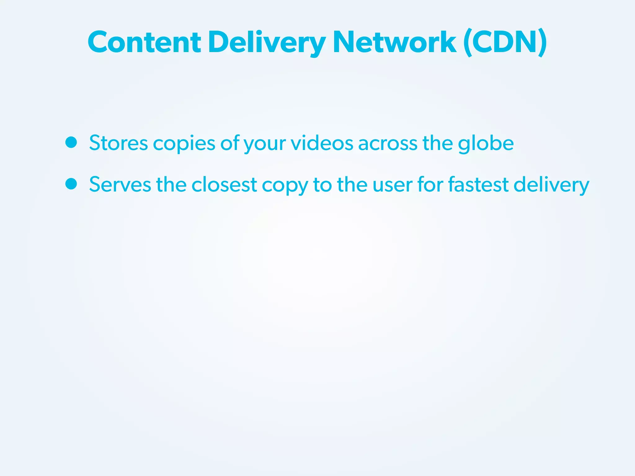 Content Delivery Network (CDN)

• Stores copies of your videos across the globe
• Serves the closest copy to the user for fastest delivery

 