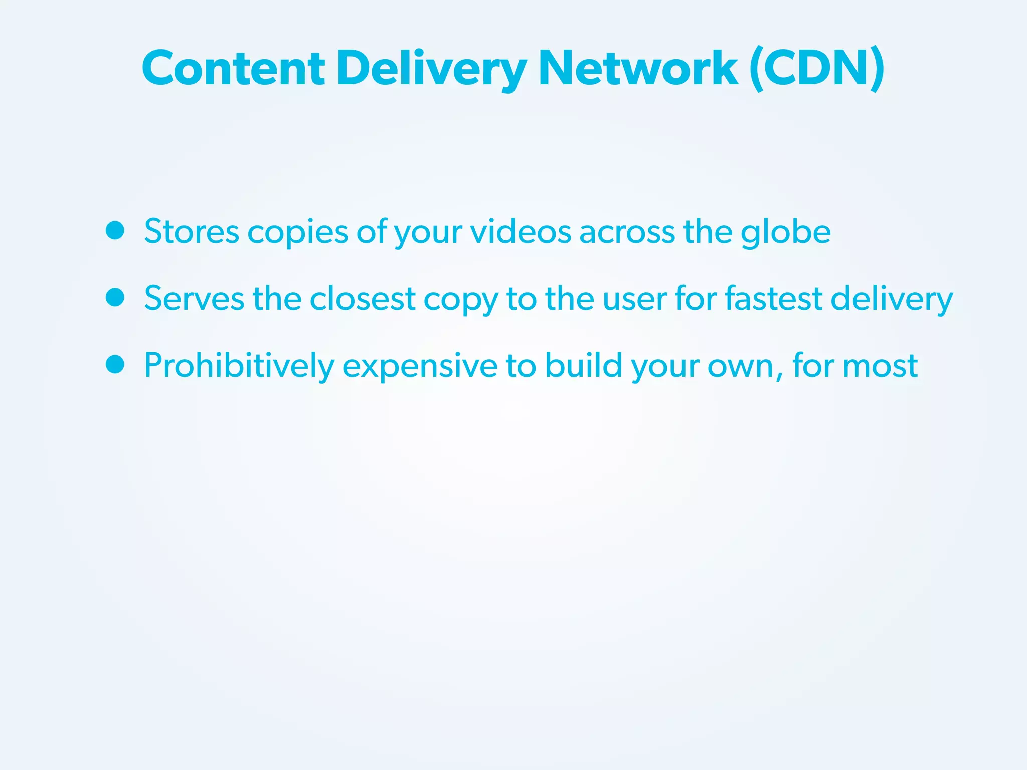 Content Delivery Network (CDN)

• Stores copies of your videos across the globe
• Serves the closest copy to the user for fastest delivery
• Prohibitively expensive to build your own, for most

 