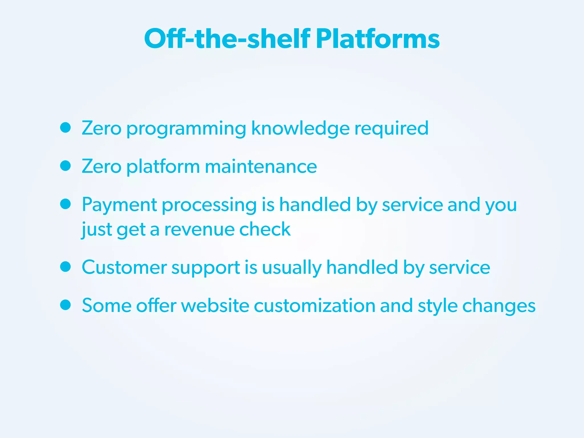 Off-the-shelf Platforms

• Zero programming knowledge required
• Zero platform maintenance
• Payment processing is handled by service and you
just get a revenue check

• Customer support is usually handled by service
• Some offer website customization and style changes

 