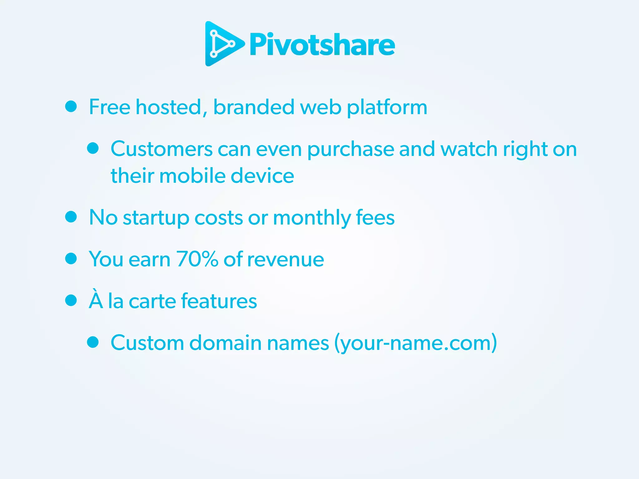 • Free hosted, branded web platform
• Customers can even purchase and watch right on
their mobile device

• No startup costs or monthly fees
• You earn 70% of revenue
• À la carte features
• Custom domain names (your-name.com)

 