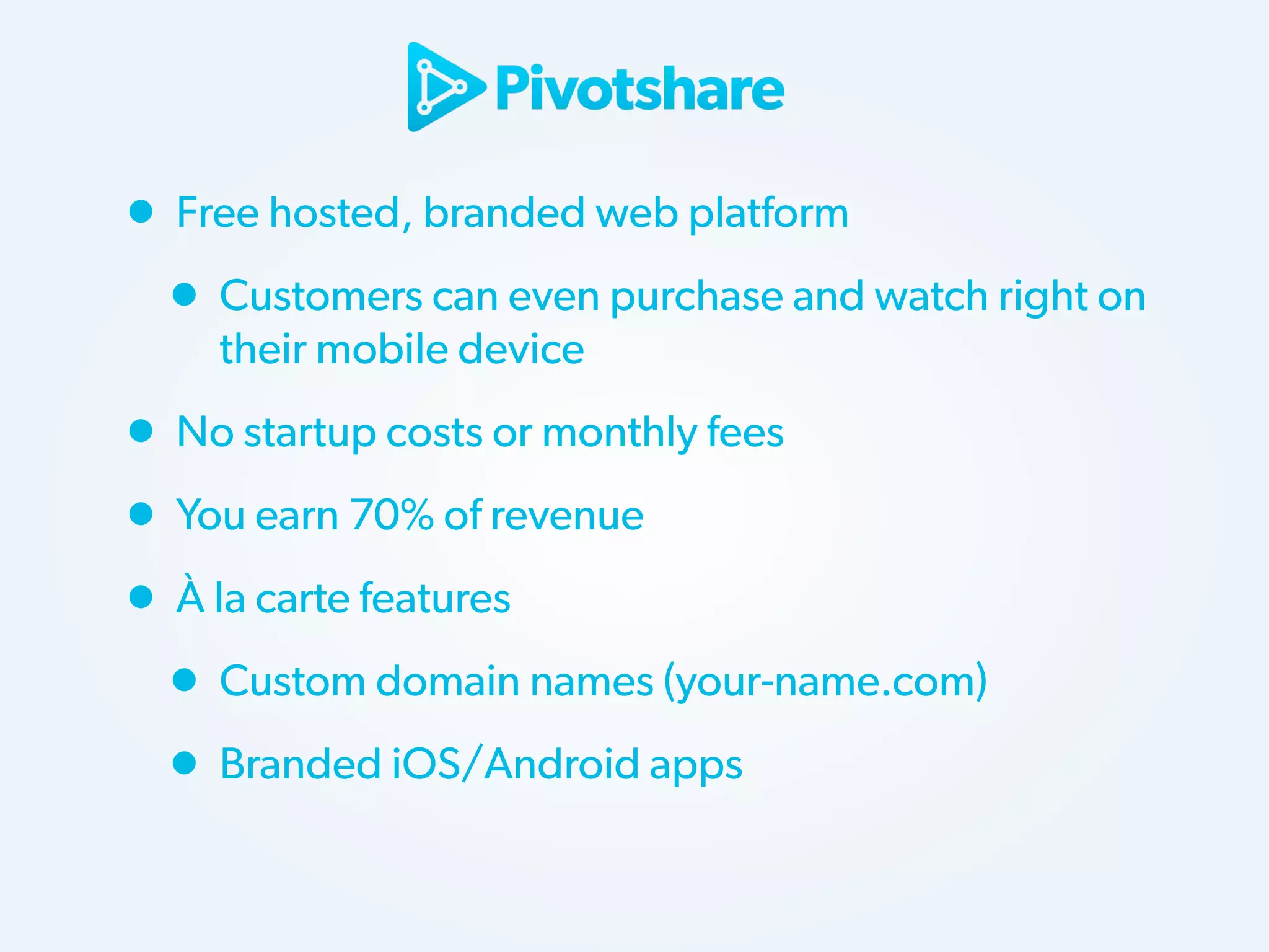 • Free hosted, branded web platform
• Customers can even purchase and watch right on
their mobile device

• No startup costs or monthly fees
• You earn 70% of revenue
• À la carte features
• Custom domain names (your-name.com)
• Branded iOS/Android apps

 
