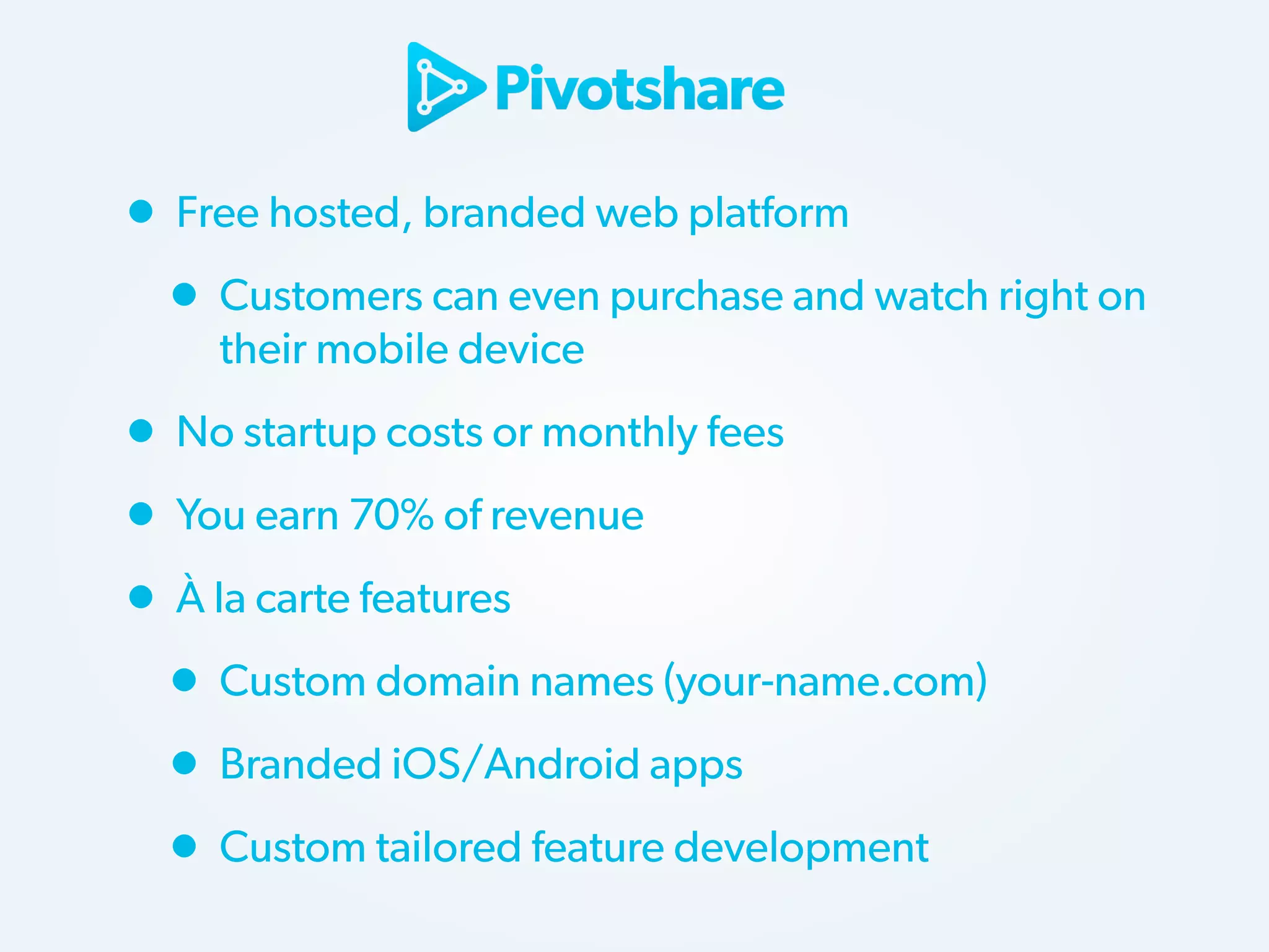 • Free hosted, branded web platform
• Customers can even purchase and watch right on
their mobile device

• No startup costs or monthly fees
• You earn 70% of revenue
• À la carte features
• Custom domain names (your-name.com)
• Branded iOS/Android apps
• Custom tailored feature development

 