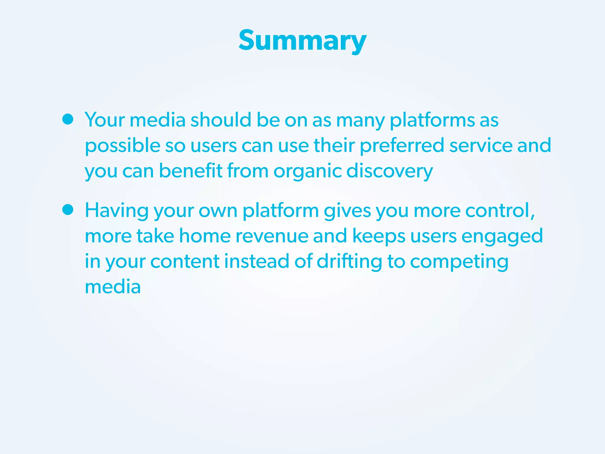 Summary

• Your media should be on as many platforms as

possible so users can use their preferred service and
you can benefit from organic discovery

• Having your own platform gives you more control,

more take home revenue and keeps users engaged
in your content instead of drifting to competing
media

 
