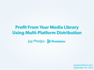 Profit From Your Media Library
Using Multi-Platform Distribution
Jay Phelps -

jay@pivotshare.com
September 25, 2013

 