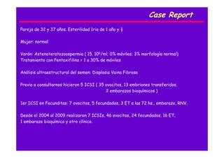 Case Report
Pareja de 32 y 37 años. Esterilidad 1ria de 1 año y ½
Mujer: normal
Varón: Astenoteratozoospermia ( 15. 106/ml; 0% móviles; 3% morfología normal)
Tratamiento con Pentoxifilina = 1 a 30% de móviles
Análisis ultraestructural del semen: Displasia Vaina Fibrosa
Previo a consultarnos hicieron 5 ICSI ( 35 ovocitos, 13 embriones transferidos,
2 embarazos bioquímicos )
1er ICSI en Fecunditas: 7 ovocitos, 5 fecundados, 3 ET a las 72 hs., embarazo, RNV.
Desde el 2004 al 2009 realizaron 7 ICSIs, 46 ovocitos, 24 fecundados, 16 ET,
1 embarazo bioquímico y otro clínico.