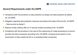 • Heuking Kühn Lüer Wojtek •
General Requirements under the GDPR
13.06.2017 DVFA Life Science Conference 2017 5
 Compliance with the provisions on data protection by design and data protection by default
Art. 25 GDPR
 Obligation regarding data protection measures according to the state of the art (Art. 32 GDPR
- “data security by design”)
 Reports of data outflows after an IT security incident according to Art. 33 GDPR
 Compliance with the provisions in the case of the outsourcing of a data processing to a service
provider and other processors according to Art. 28 GDPR, including the provisions on the
transmission of data outside the EU or to subsidiary/sister companies)
 