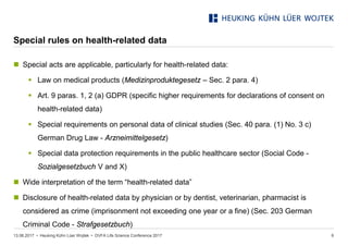 • Heuking Kühn Lüer Wojtek •
Special rules on health-related data
13.06.2017 DVFA Life Science Conference 2017 6
 Special acts are applicable, particularly for health-related data:
 Law on medical products (Medizinproduktegesetz – Sec. 2 para. 4)
 Art. 9 paras. 1, 2 (a) GDPR (specific higher requirements for declarations of consent on
health-related data)
 Special requirements on personal data of clinical studies (Sec. 40 para. (1) No. 3 c)
German Drug Law - Arzneimittelgesetz)
 Special data protection requirements in the public healthcare sector (Social Code -
Sozialgesetzbuch V and X)
 Wide interpretation of the term “health-related data”
 Disclosure of health-related data by physician or by dentist, veterinarian, pharmacist is
considered as crime (imprisonment not exceeding one year or a fine) (Sec. 203 German
Criminal Code - Strafgesetzbuch)
 