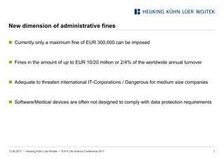 • Heuking Kühn Lüer Wojtek •
New dimension of administrative fines
13.06.2017 DVFA Life Science Conference 2017 7
 Currently only a maximum fine of EUR 300,000 can be imposed
 Fines in the amount of up to EUR 10/20 million or 2/4% of the worldwide annual turnover
 Adequate to threaten international IT-Corporations / Dangerous for medium size companies
 Software/Medical devices are often not designed to comply with data protection requirements
 