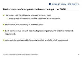 • Heuking Kühn Lüer Wojtek •
Basic concepts of data protection law according to the GDPR
13.06.2017 DVFA Life Science Conference 2017 8
 The definition of „Personal data“ is defined extremely broad
 even dynamic IP-addresses must be considered as personal data
 Definition of „data processing“ is extremely broad
 Each controller must for each step of data processing comply with all before mentioned
requirements
 Joint controllership is possible (necessity to define who fulfils which requirement)
 