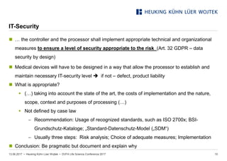 • Heuking Kühn Lüer Wojtek •
IT-Security
 … the controller and the processor shall implement appropriate technical and organizational
measures to ensure a level of security appropriate to the risk (Art. 32 GDPR – data
security by design)
 Medical devices will have to be designed in a way that allow the processor to establish and
maintain necessary IT-security level  if not – defect, product liability
 What is appropriate?
 (…) taking into account the state of the art, the costs of implementation and the nature,
scope, context and purposes of processing (…)
 Not defined by case law
− Recommendation: Usage of recognized standards, such as ISO 2700x; BSI-
Grundschutz-Kataloge; „Standard-Datenschutz-Model („SDM“)
− Usually three steps: Risk analysis; Choice of adequate measures; Implementation
 Conclusion: Be pragmatic but document and explain why
13.06.2017 DVFA Life Science Conference 2017 10
 